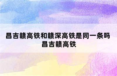 昌吉赣高铁和赣深高铁是同一条吗 昌吉赣高铁